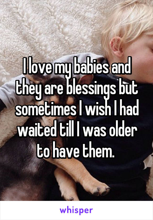 I love my babies and they are blessings but sometimes I wish I had waited till I was older to have them. 