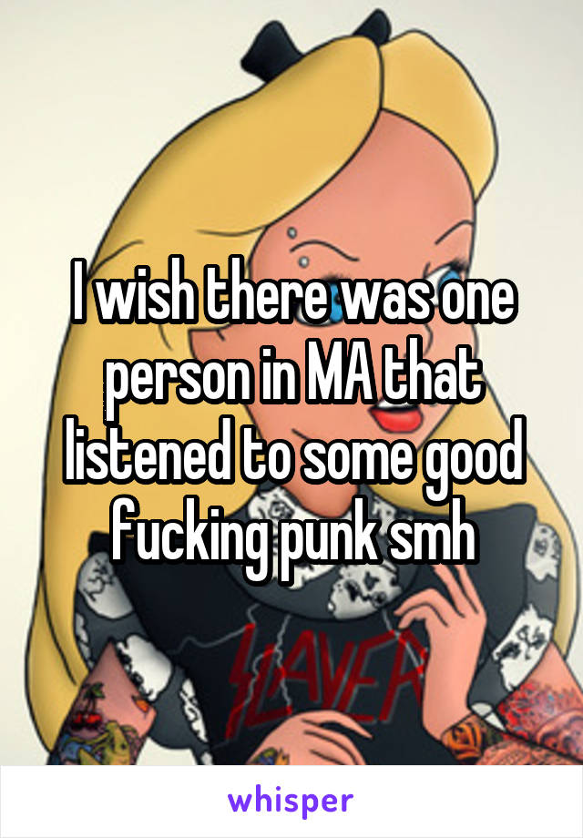 I wish there was one person in MA that listened to some good fucking punk smh