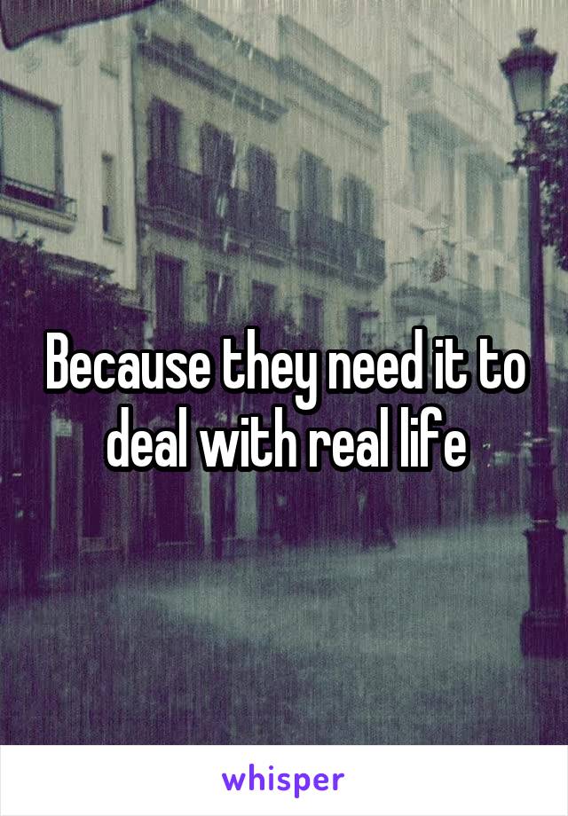 Because they need it to deal with real life