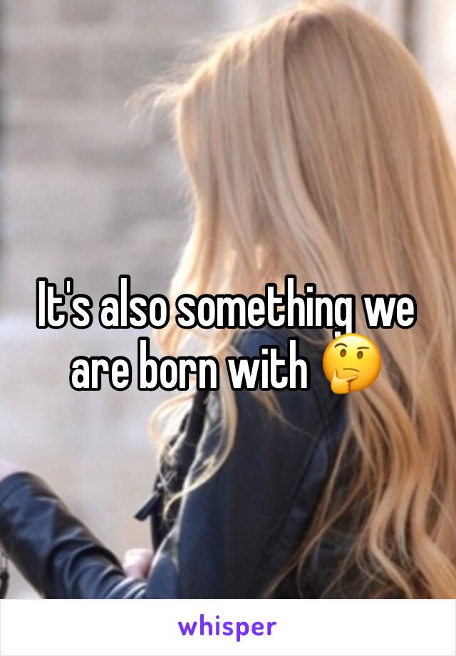 It's also something we are born with 🤔 