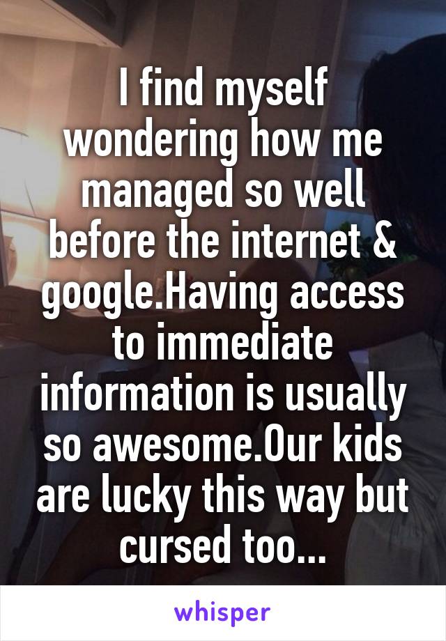 I find myself wondering how me managed so well before the internet & google.Having access to immediate information is usually so awesome.Our kids are lucky this way but cursed too...