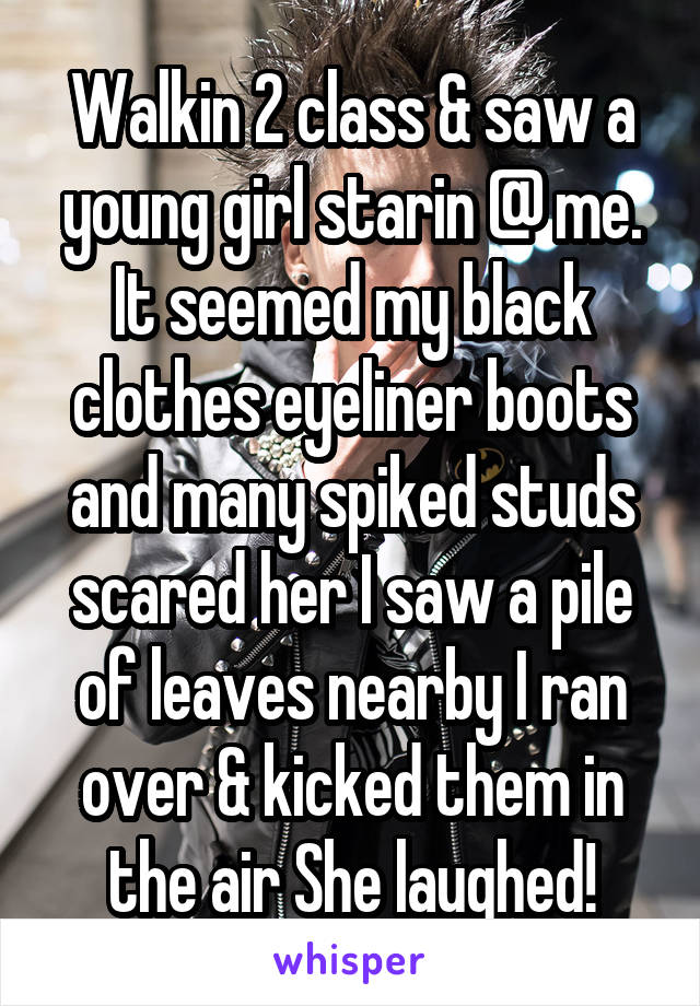 Walkin 2 class & saw a young girl starin @ me. It seemed my black clothes eyeliner boots and many spiked studs scared her I saw a pile of leaves nearby I ran over & kicked them in the air She laughed!