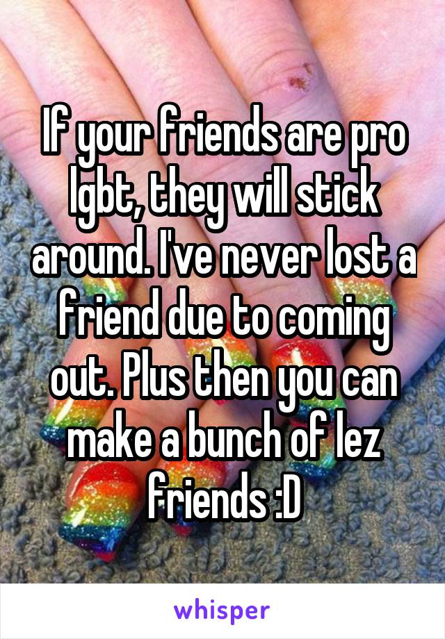 If your friends are pro lgbt, they will stick around. I've never lost a friend due to coming out. Plus then you can make a bunch of lez friends :D
