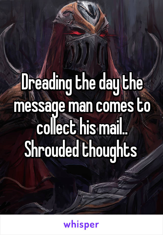 Dreading the day the message man comes to collect his mail.. Shrouded thoughts 