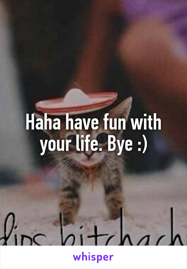 Haha have fun with your life. Bye :)