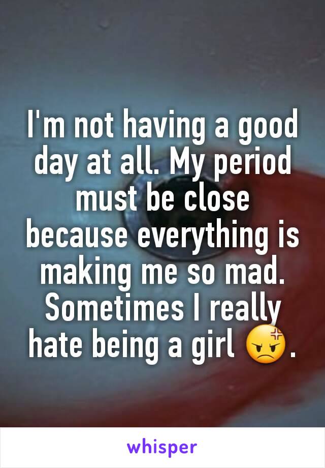I'm not having a good day at all. My period must be close because everything is making me so mad. Sometimes I really hate being a girl 😡.