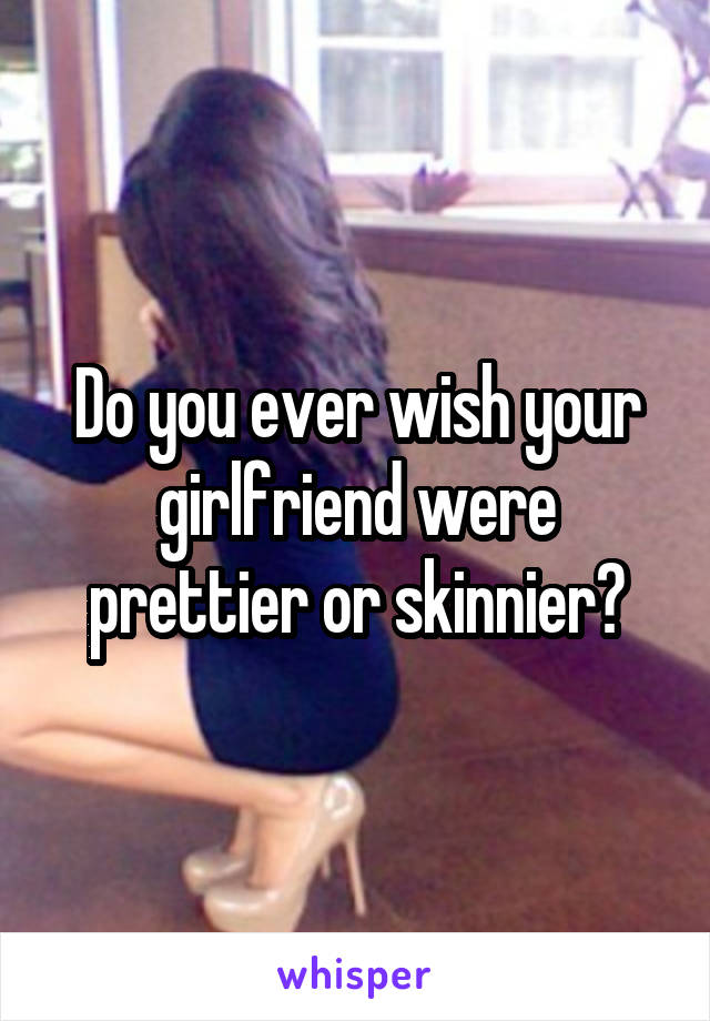 Do you ever wish your girlfriend were prettier or skinnier?