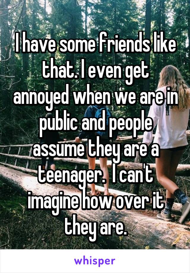 I have some friends like that. I even get annoyed when we are in public and people assume they are a teenager.  I can't imagine how over it they are.