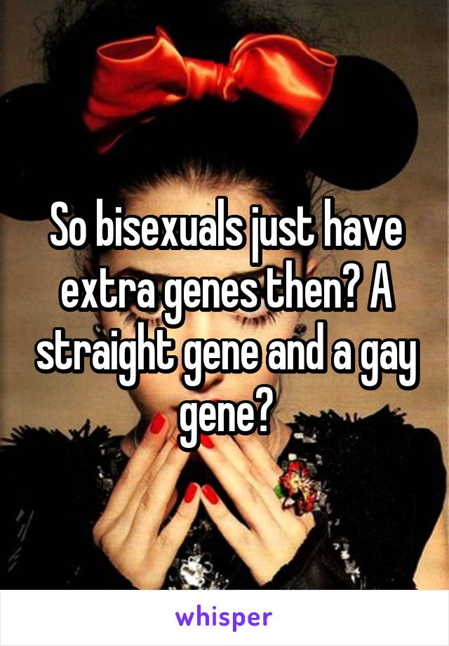 So bisexuals just have extra genes then? A straight gene and a gay gene?