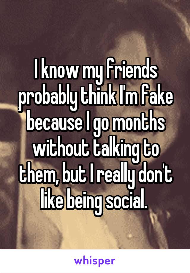 I know my friends probably think I'm fake because I go months without talking to them, but I really don't like being social. 
