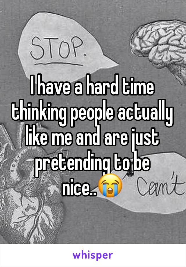 I have a hard time thinking people actually like me and are just pretending to be nice..😭