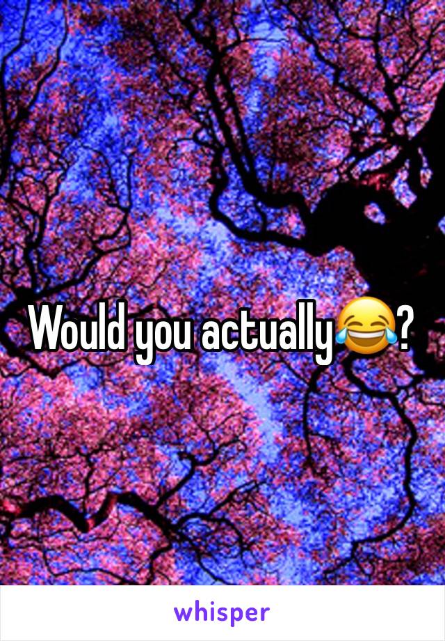 Would you actually😂?