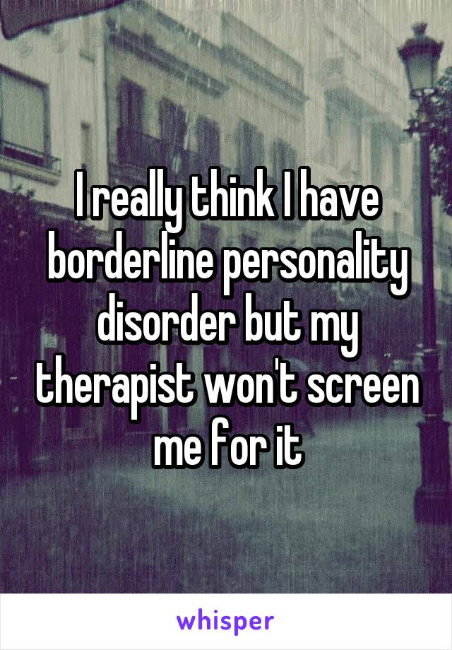 I really think I have borderline personality disorder but my therapist won't screen me for it