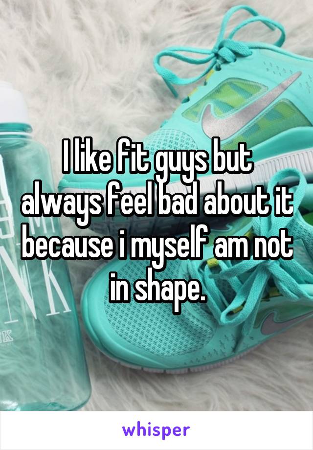 I like fit guys but always feel bad about it because i myself am not in shape.