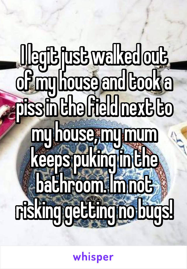 I legit just walked out of my house and took a piss in the field next to my house, my mum keeps puking in the bathroom. Im not risking getting no bugs!