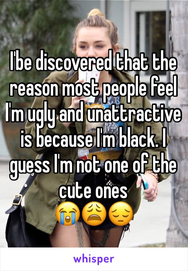 I'be discovered that the reason most people feel I'm ugly and unattractive is because I'm black. I guess I'm not one of the cute ones
😭😩😔
