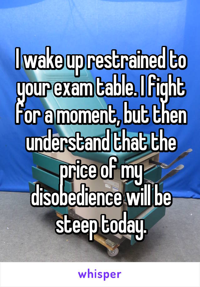 I wake up restrained to your exam table. I fight for a moment, but then understand that the price of my disobedience will be steep today.