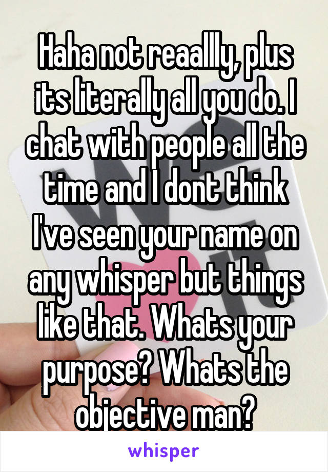 Haha not reaallly, plus its literally all you do. I chat with people all the time and I dont think I've seen your name on any whisper but things like that. Whats your purpose? Whats the objective man?