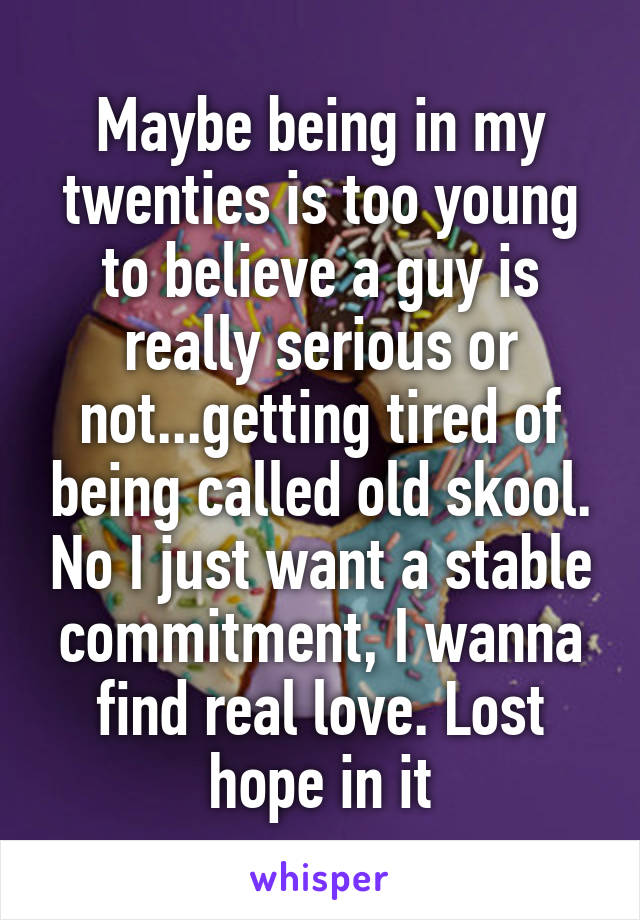 Maybe being in my twenties is too young to believe a guy is really serious or not...getting tired of being called old skool. No I just want a stable commitment, I wanna find real love. Lost hope in it