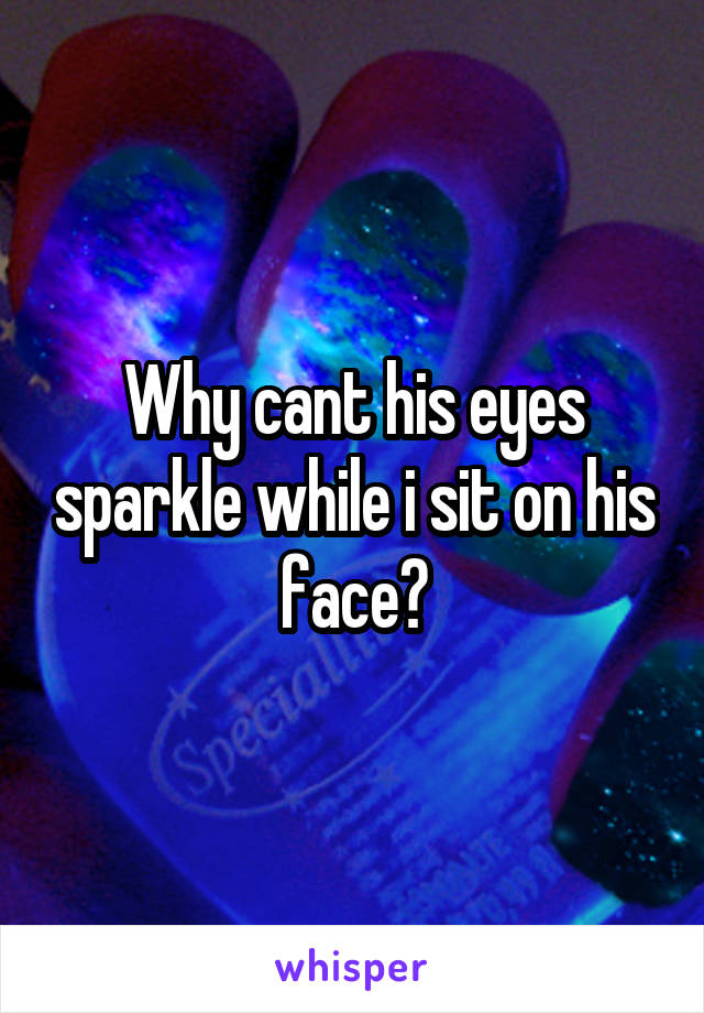 Why cant his eyes sparkle while i sit on his face?
