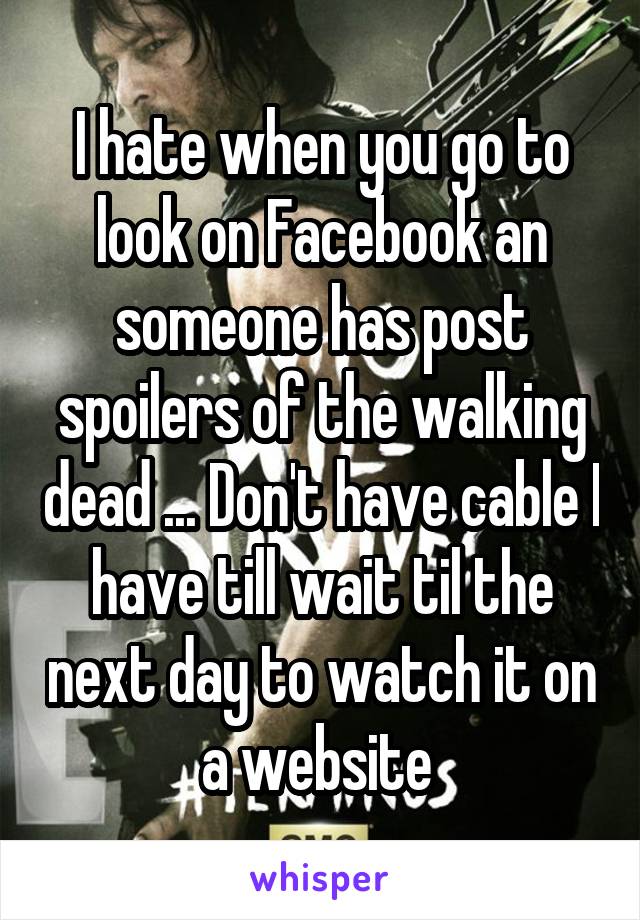 I hate when you go to look on Facebook an someone has post spoilers of the walking dead ... Don't have cable I have till wait til the next day to watch it on a website 