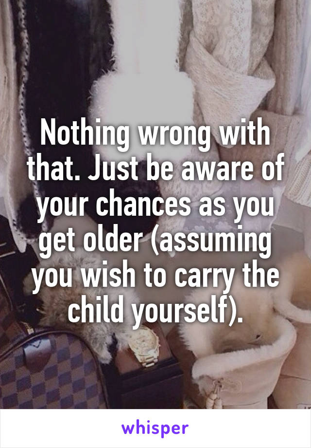 Nothing wrong with that. Just be aware of your chances as you get older (assuming you wish to carry the child yourself).
