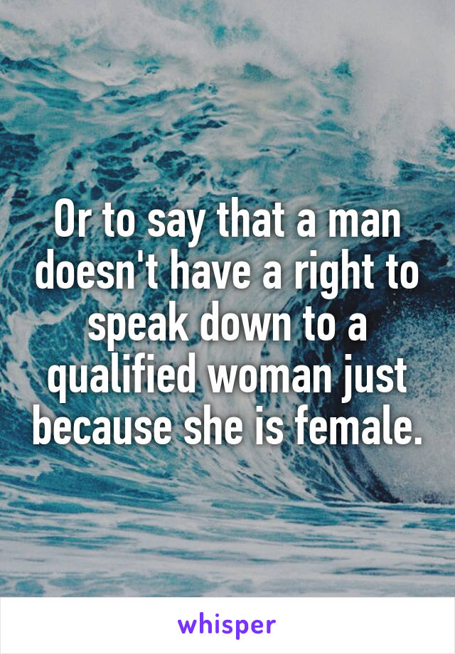 Or to say that a man doesn't have a right to speak down to a qualified woman just because she is female.