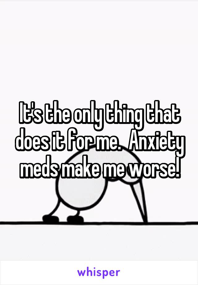 It's the only thing that does it for me.  Anxiety meds make me worse!