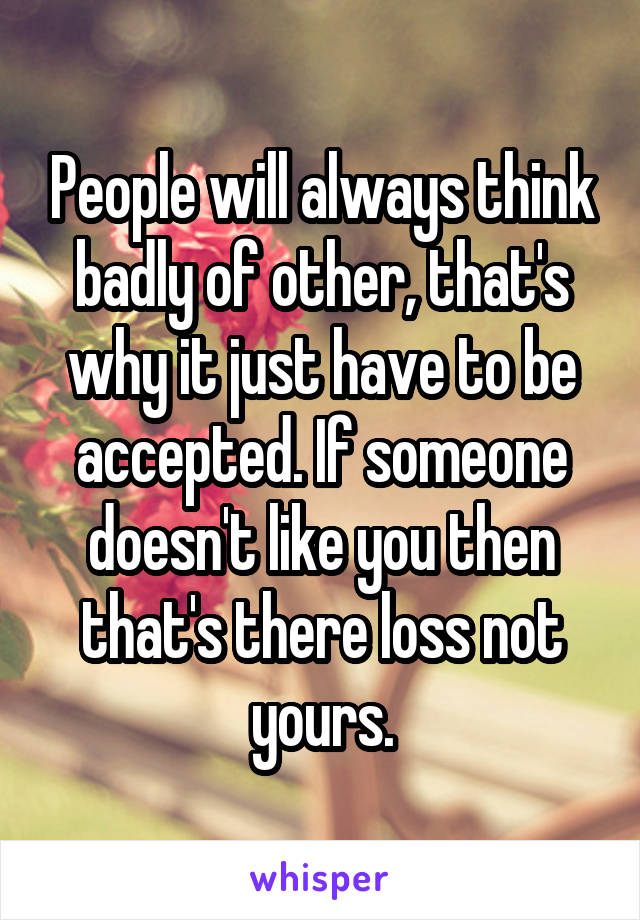 People will always think badly of other, that's why it just have to be accepted. If someone doesn't like you then that's there loss not yours.