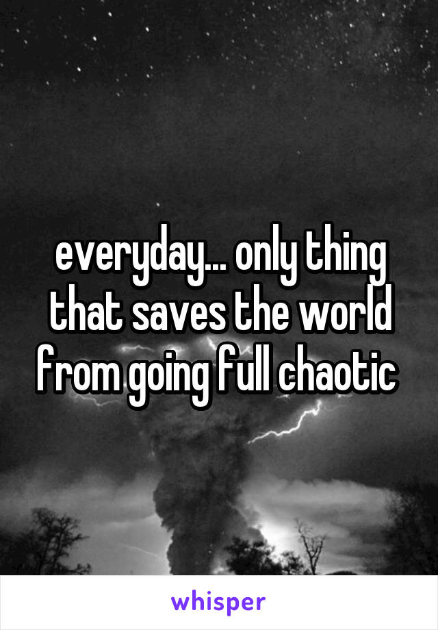 everyday... only thing that saves the world from going full chaotic 