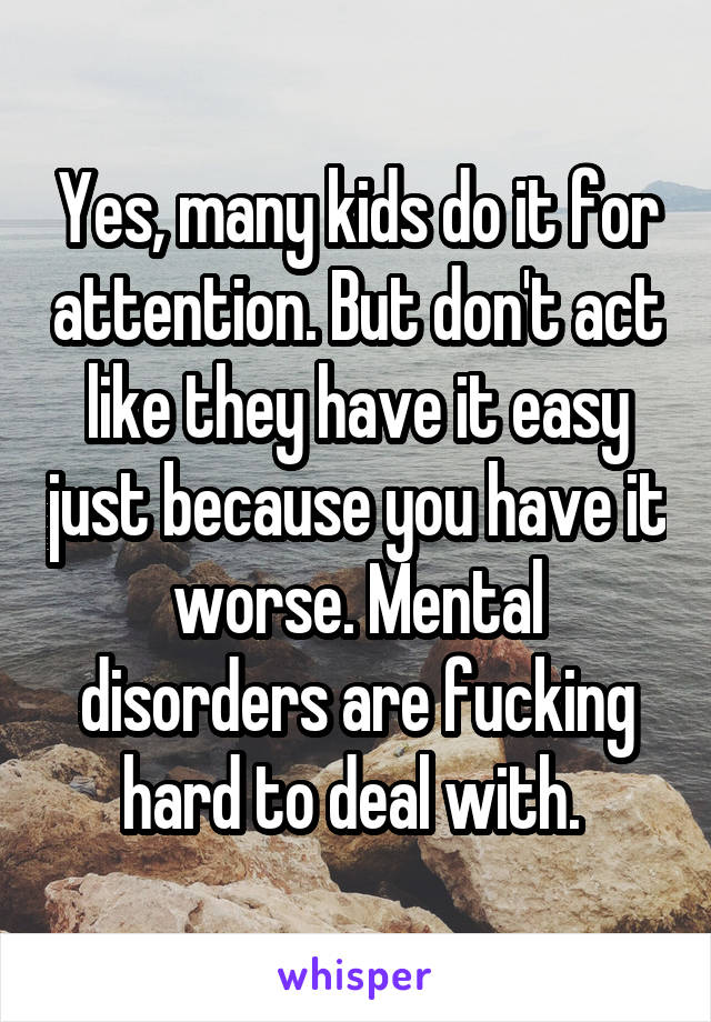 Yes, many kids do it for attention. But don't act like they have it easy just because you have it worse. Mental disorders are fucking hard to deal with. 
