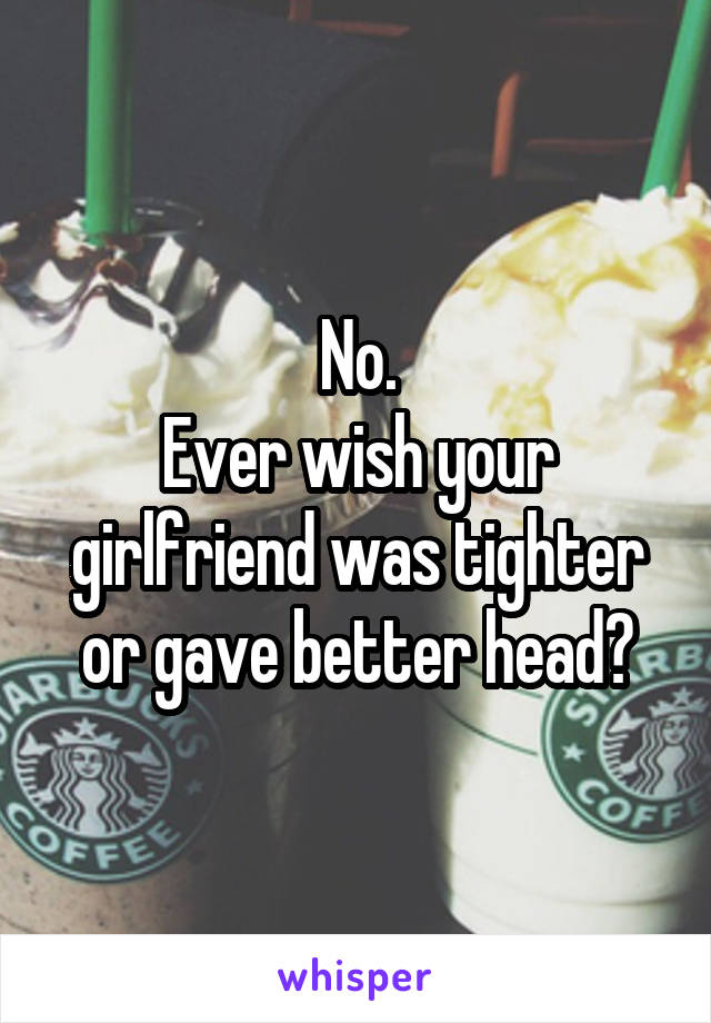 No.
Ever wish your girlfriend was tighter or gave better head?