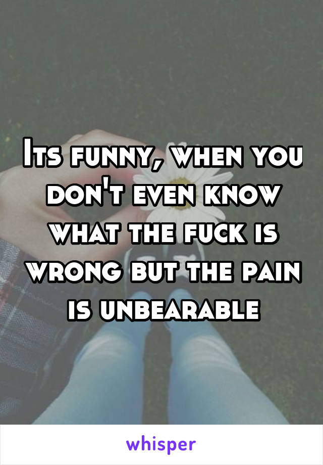 Its funny, when you don't even know what the fuck is wrong but the pain is unbearable