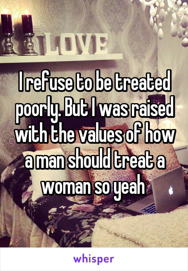 I refuse to be treated poorly. But I was raised with the values of how a man should treat a woman so yeah 