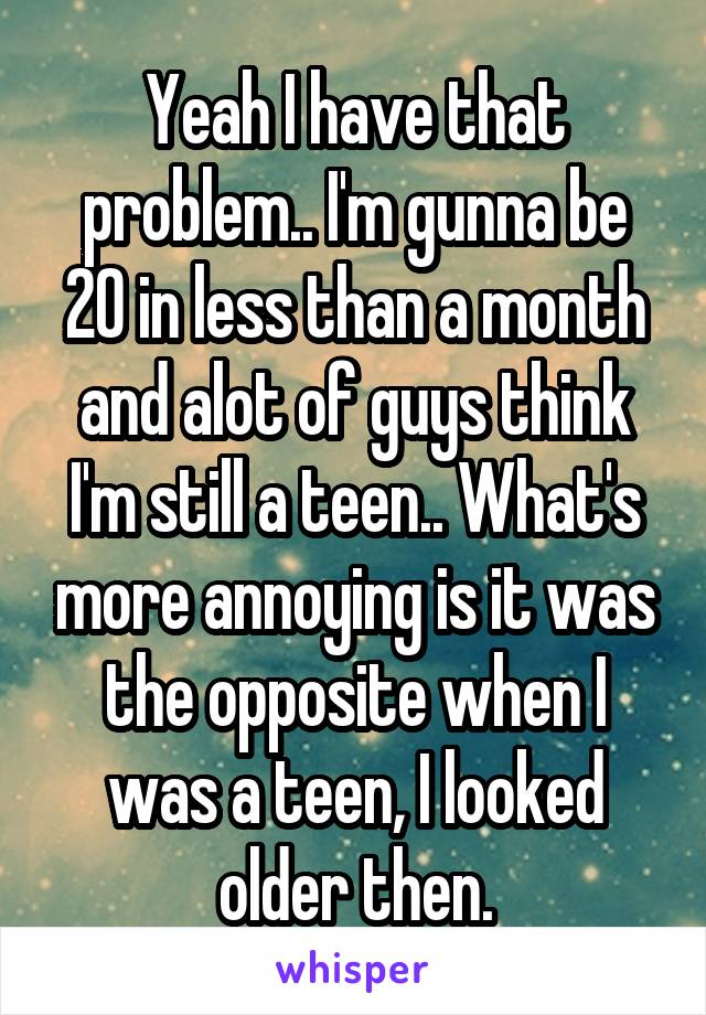 Yeah I have that problem.. I'm gunna be 20 in less than a month and alot of guys think I'm still a teen.. What's more annoying is it was the opposite when I was a teen, I looked older then.