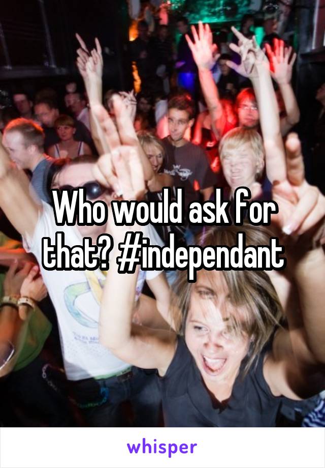 Who would ask for that? #independant