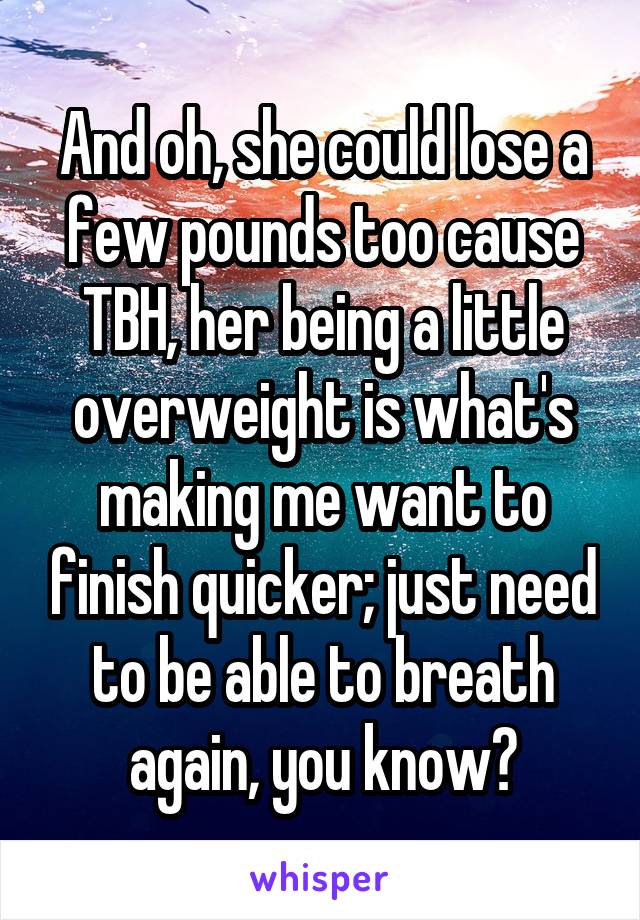 And oh, she could lose a few pounds too cause TBH, her being a little overweight is what's making me want to finish quicker; just need to be able to breath again, you know?