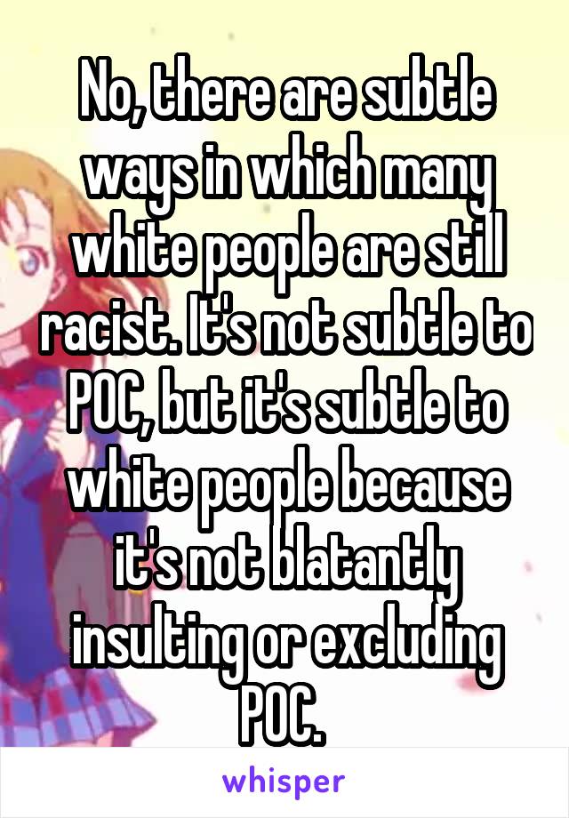 No, there are subtle ways in which many white people are still racist. It's not subtle to POC, but it's subtle to white people because it's not blatantly insulting or excluding POC. 