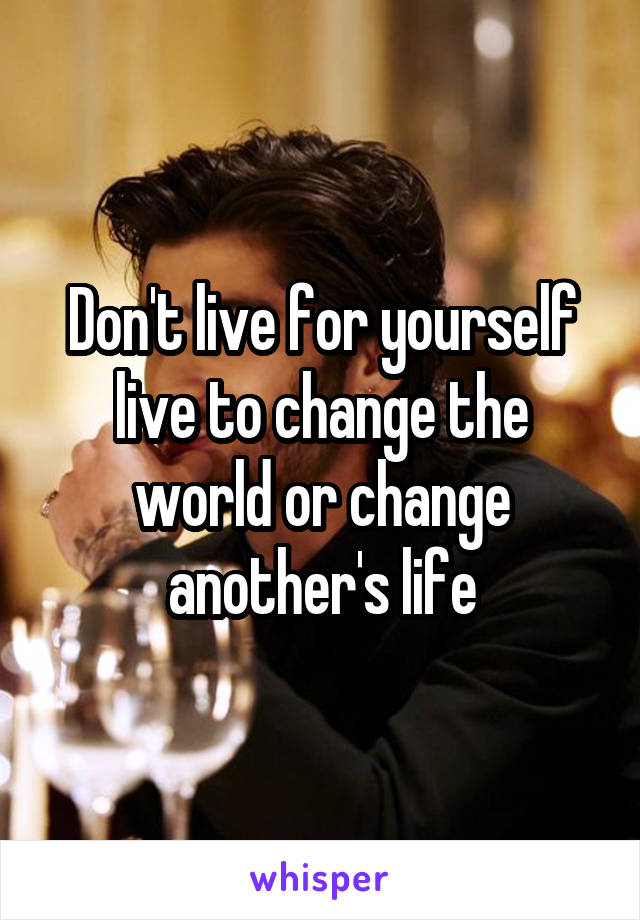 Don't live for yourself live to change the world or change another's life