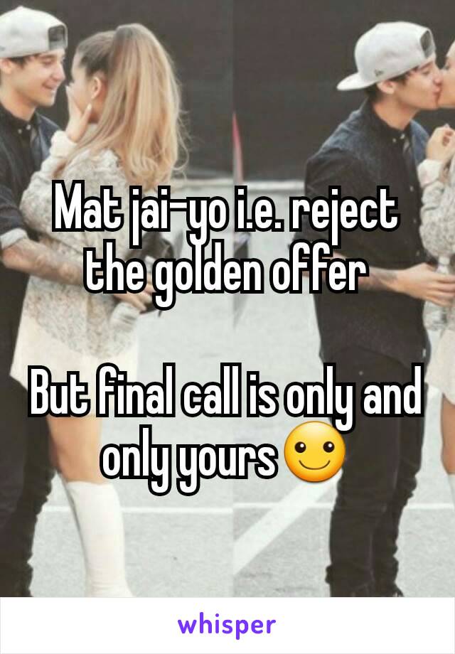 Mat jai-yo i.e. reject the golden offer

But final call is only and only yours☺