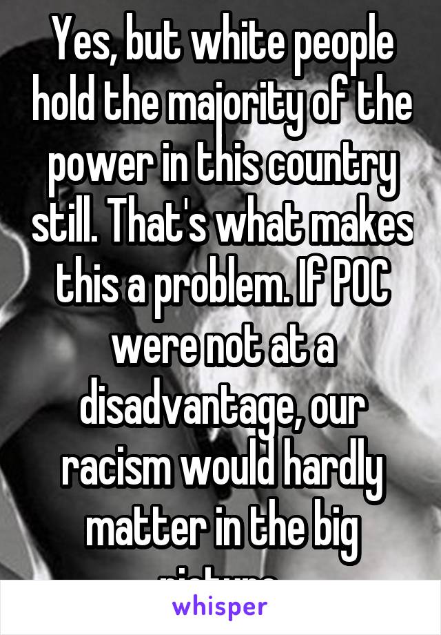 Yes, but white people hold the majority of the power in this country still. That's what makes this a problem. If POC were not at a disadvantage, our racism would hardly matter in the big picture.