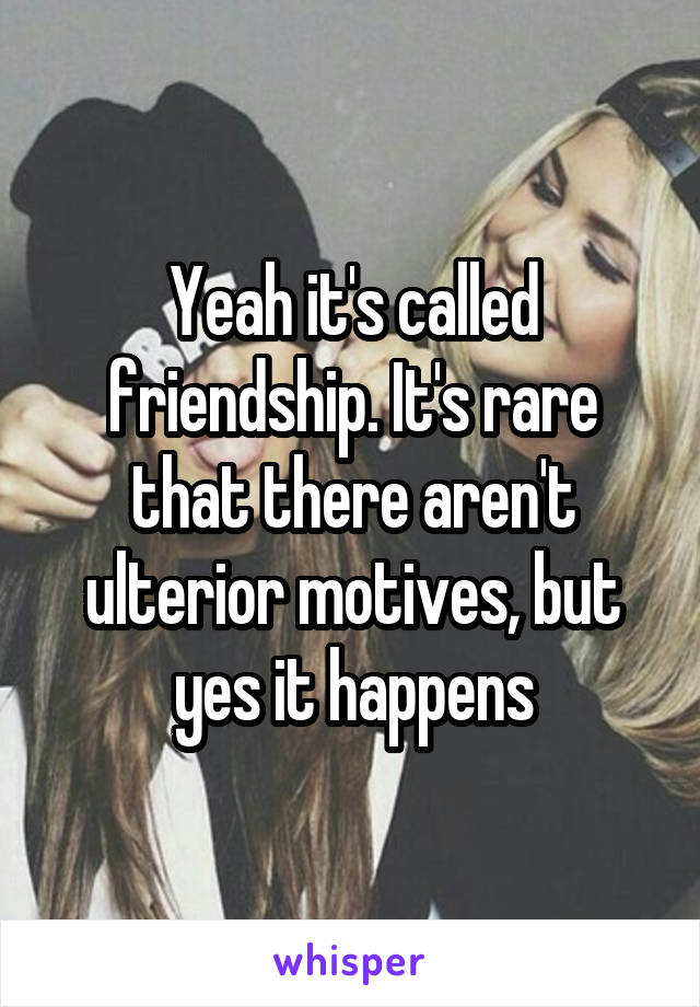 Yeah it's called friendship. It's rare that there aren't ulterior motives, but yes it happens