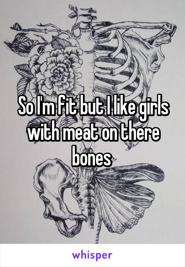 So I'm fit but I like girls with meat on there bones 