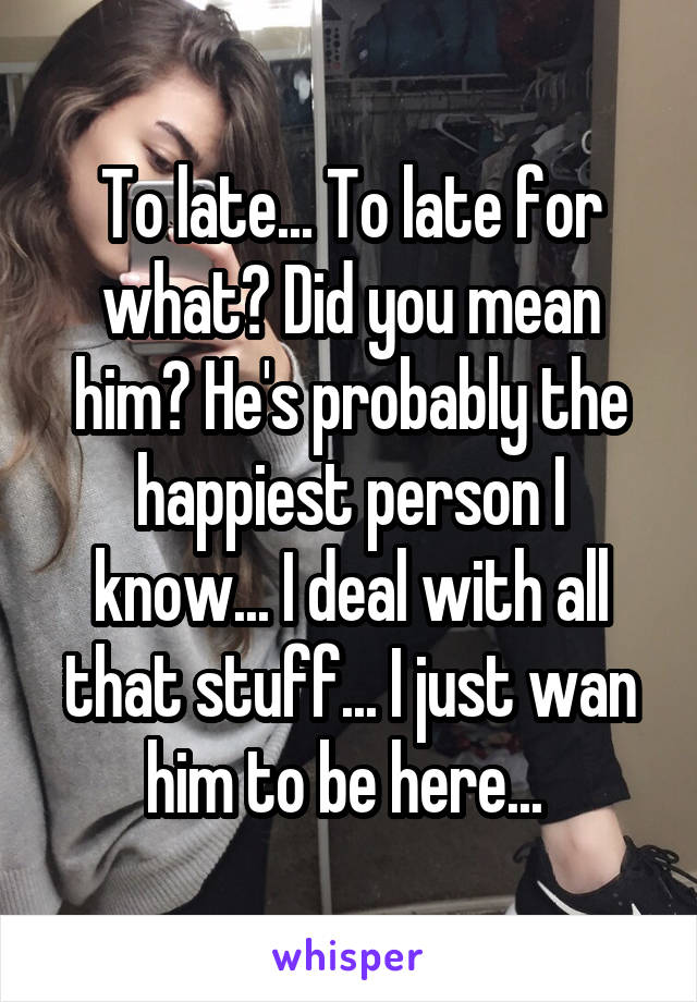 To late... To late for what? Did you mean him? He's probably the happiest person I know... I deal with all that stuff... I just wan him to be here... 