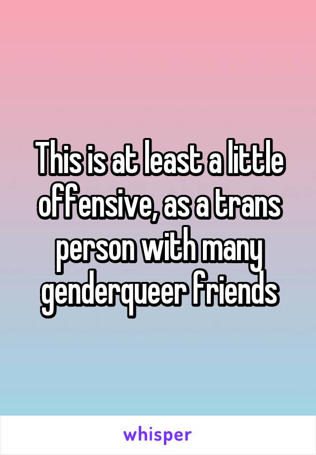 This is at least a little offensive, as a trans person with many genderqueer friends