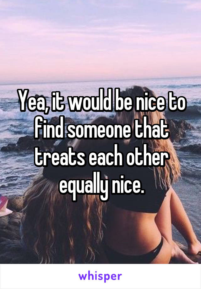 Yea, it would be nice to find someone that treats each other equally nice.
