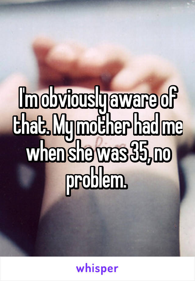 I'm obviously aware of that. My mother had me when she was 35, no problem. 