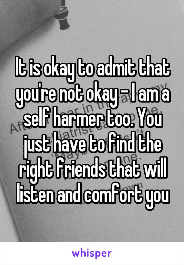 It is okay to admit that you're not okay - I am a self harmer too. You just have to find the right friends that will listen and comfort you