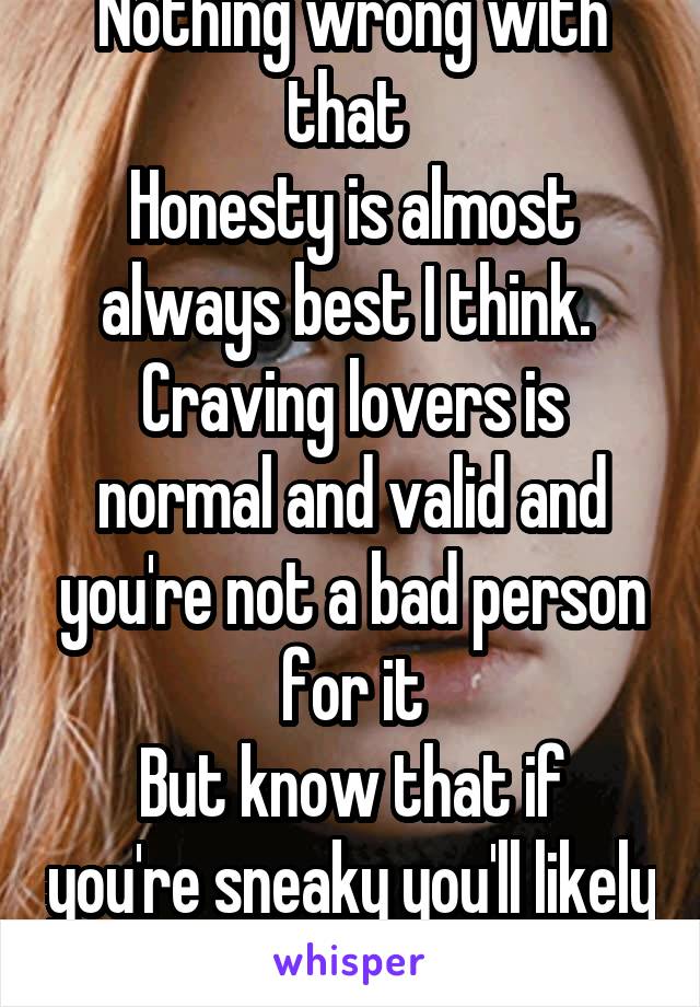 Nothing wrong with that 
Honesty is almost always best I think. 
Craving lovers is normal and valid and you're not a bad person for it
But know that if you're sneaky you'll likely be caught 