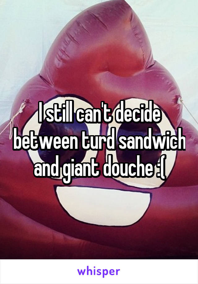 I still can't decide between turd sandwich and giant douche :(